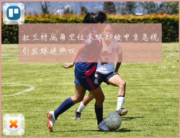 杜兰特底角空位求球却被申京忽视引发球迷热议
