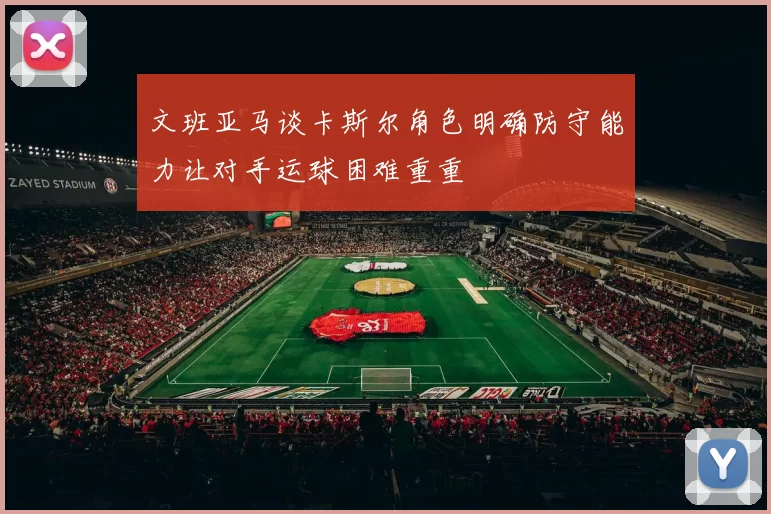 文班亚马谈卡斯尔角色明确防守能力让对手运球困难重重
