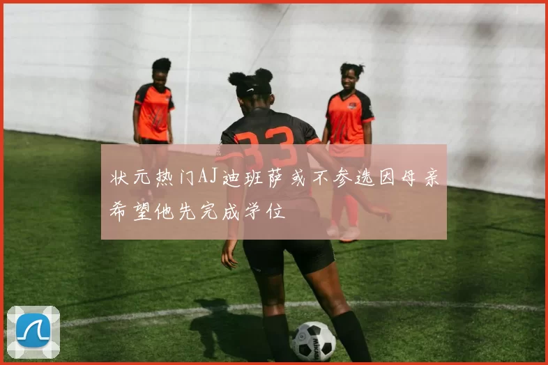 状元热门AJ迪班萨或不参选因母亲希望他先完成学位
