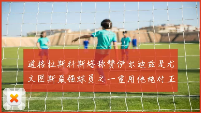 道格拉斯科斯塔称赞伊尔迪兹是尤文图斯最强球员之一重用他绝对正确
