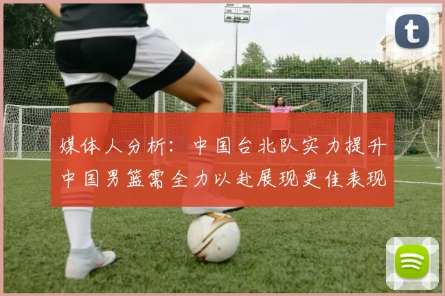 媒体人分析：中国台北队实力提升中国男篮需全力以赴展现更佳表现