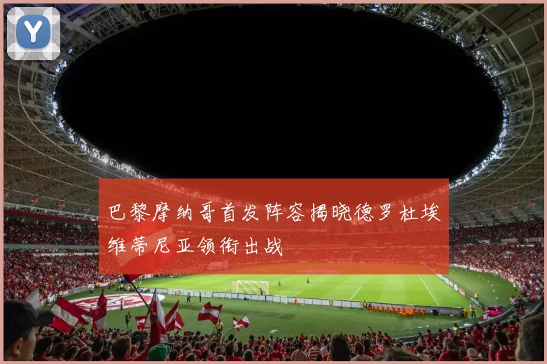 巴黎摩纳哥首发阵容揭晓德罗杜埃维蒂尼亚领衔出战