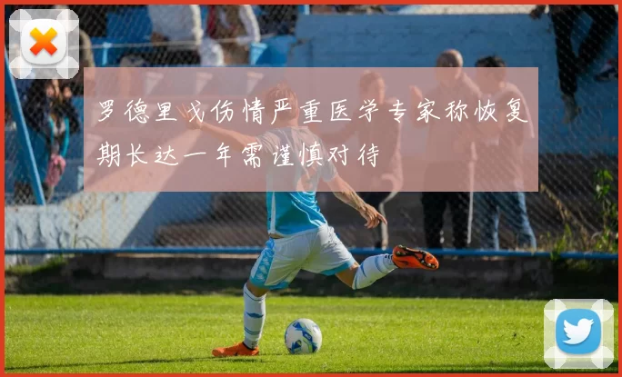 罗德里戈伤情严重医学专家称恢复期长达一年需谨慎对待