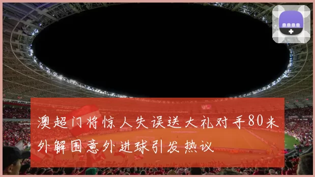澳超门将惊人失误送大礼对手80米外解围意外进球引发热议