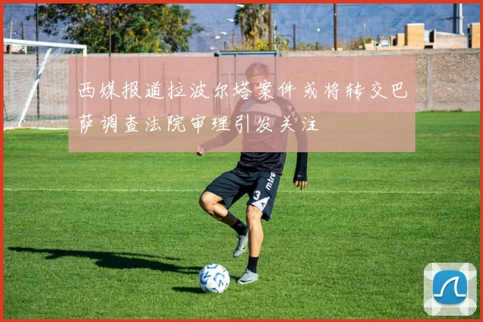 西媒报道拉波尔塔案件或将转交巴萨调查法院审理引发关注