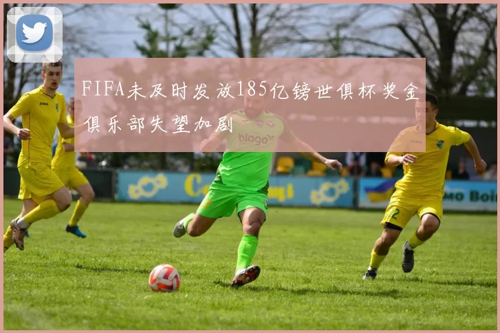FIFA未及时发放185亿镑世俱杯奖金俱乐部失望加剧