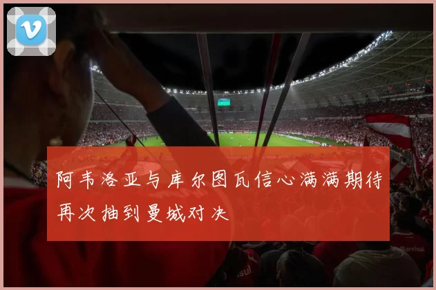 阿韦洛亚与库尔图瓦信心满满期待再次抽到曼城对决