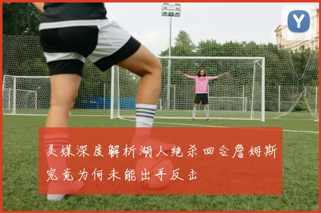 美媒深度解析湖人绝杀回合詹姆斯究竟为何未能出手反击