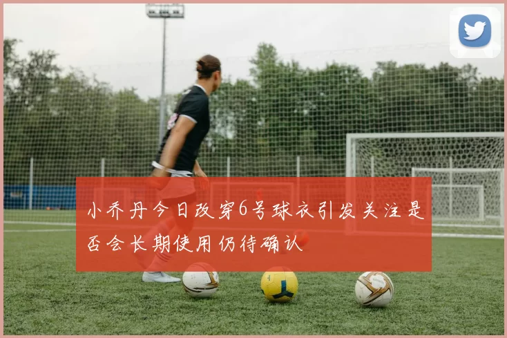 小乔丹今日改穿6号球衣引发关注是否会长期使用仍待确认