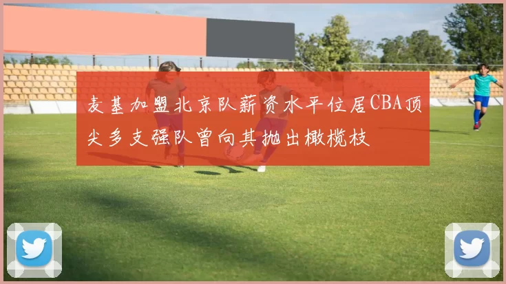麦基加盟北京队薪资水平位居CBA顶尖多支强队曾向其抛出橄榄枝