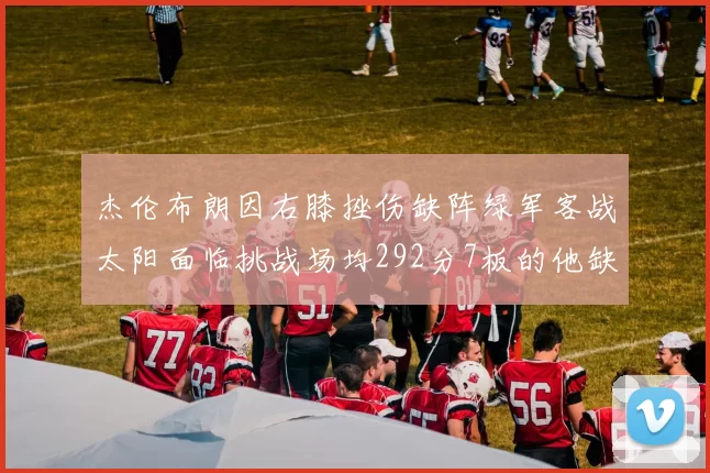 杰伦布朗因右膝挫伤缺阵绿军客战太阳面临挑战场均292分7板的他缺席影响大