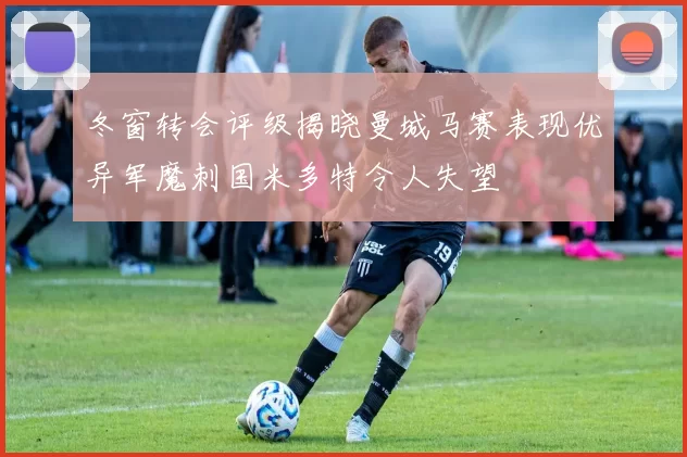 冬窗转会评级揭晓曼城马赛表现优异军魔刺国米多特令人失望