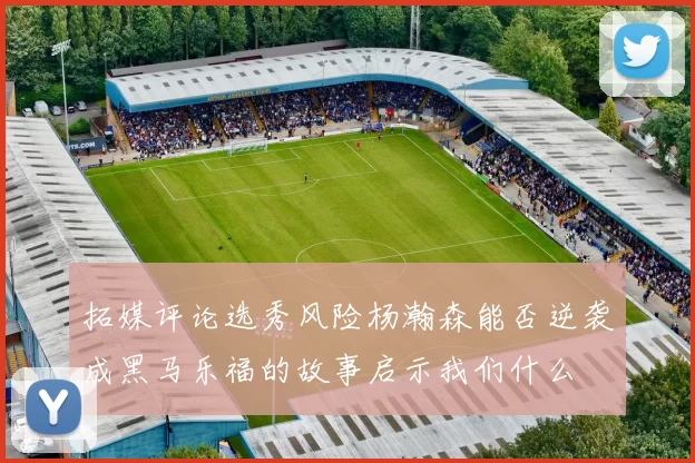 拓媒评论选秀风险杨瀚森能否逆袭成黑马乐福的故事启示我们什么