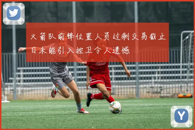 火箭队前锋位置人员过剩交易截止日未能引入控卫令人遗憾