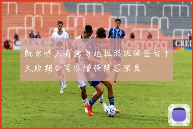 凯尔特人有意与达拉诺班顿签订十天短期合同以增强阵容深度