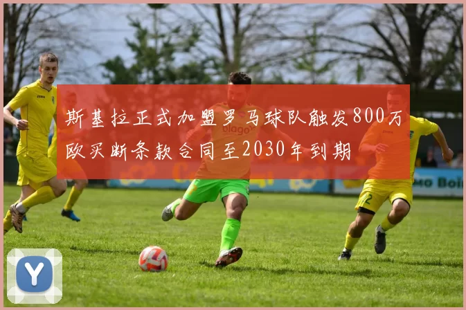 斯基拉正式加盟罗马球队触发800万欧买断条款合同至2030年到期