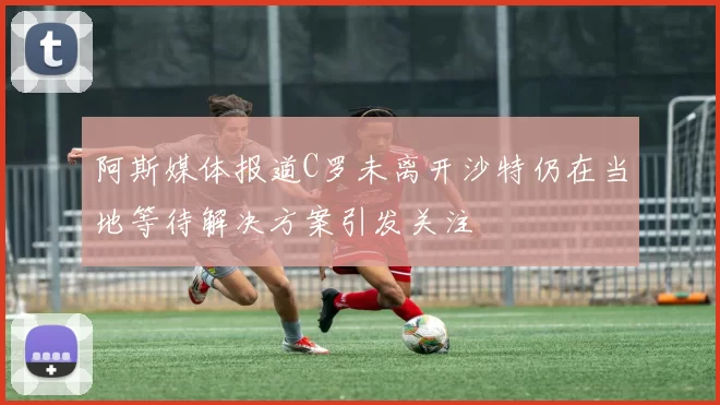 阿斯媒体报道C罗未离开沙特仍在当地等待解决方案引发关注